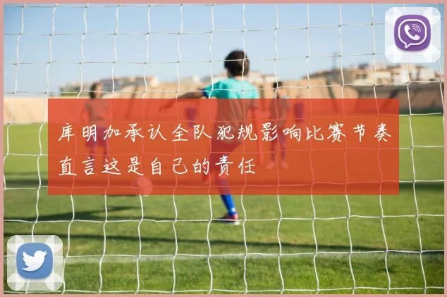 库明加承认全队犯规影响比赛节奏直言这是自己的责任