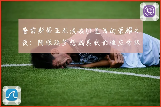 普雷斯蒂亚尼谈战胜皇马的荣耀之夜：阿根廷梦想成真我们理应晋级