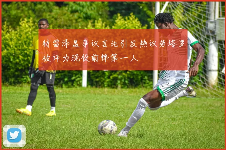 特雷泽盖争议言论引发热议劳塔罗被评为现役前锋第一人