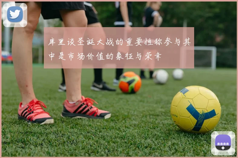 库里谈圣诞大战的重要性称参与其中是市场价值的象征与荣幸