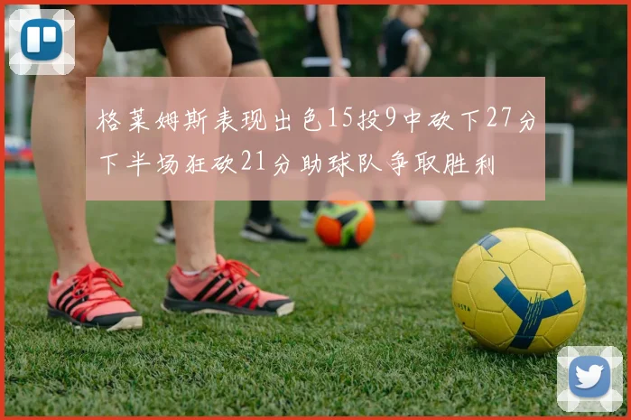 格莱姆斯表现出色15投9中砍下27分下半场狂砍21分助球队争取胜利