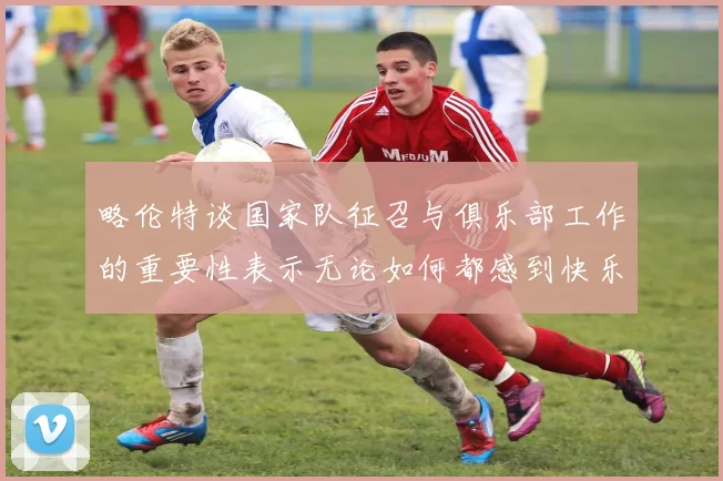 略伦特谈国家队征召与俱乐部工作的重要性表示无论如何都感到快乐