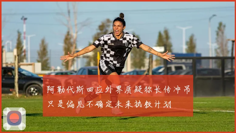 阿勒代斯回应外界质疑称长传冲吊只是偏见不确定未来执教计划