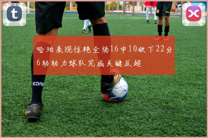 哈珀表现惊艳全场16中10砍下22分6助助力球队完成关键反超