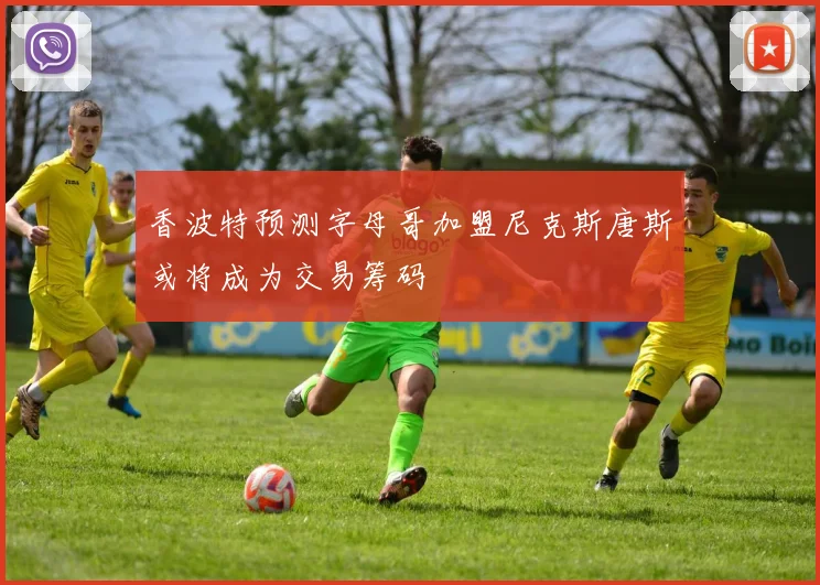 香波特预测字母哥加盟尼克斯唐斯或将成为交易筹码