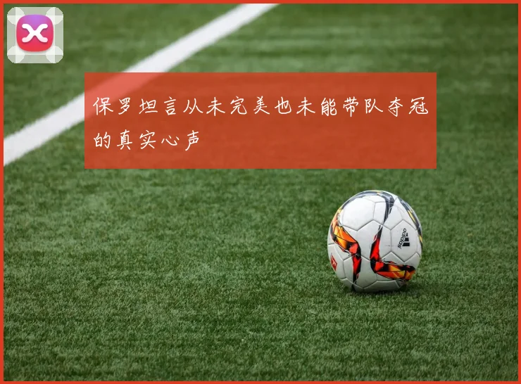 保罗坦言从未完美也未能带队夺冠的真实心声