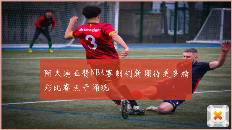 阿夫迪亚赞NBA赛制创新期待更多精彩比赛点子涌现