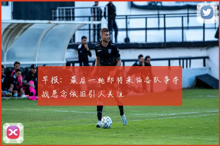 早报：最后一轮即将来临各队争夺战悬念依旧引人关注