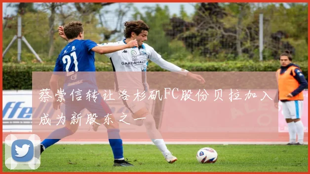 蔡崇信转让洛杉矶FC股份贝拉加入成为新股东之一