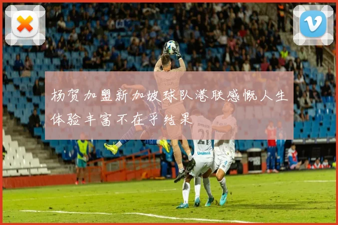 杨贺加盟新加坡球队港联感慨人生体验丰富不在乎结果