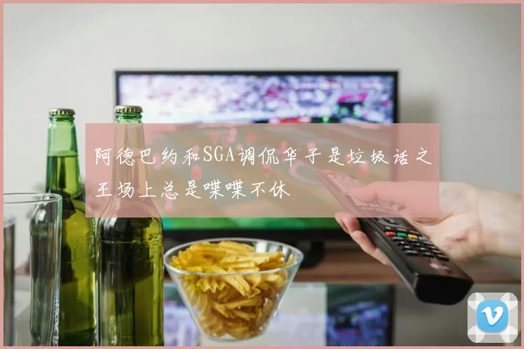 阿德巴约和SGA调侃华子是垃圾话之王场上总是喋喋不休