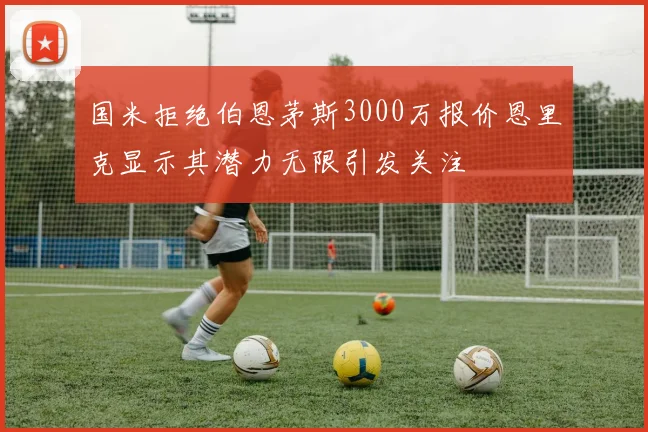 国米拒绝伯恩茅斯3000万报价恩里克显示其潜力无限引发关注