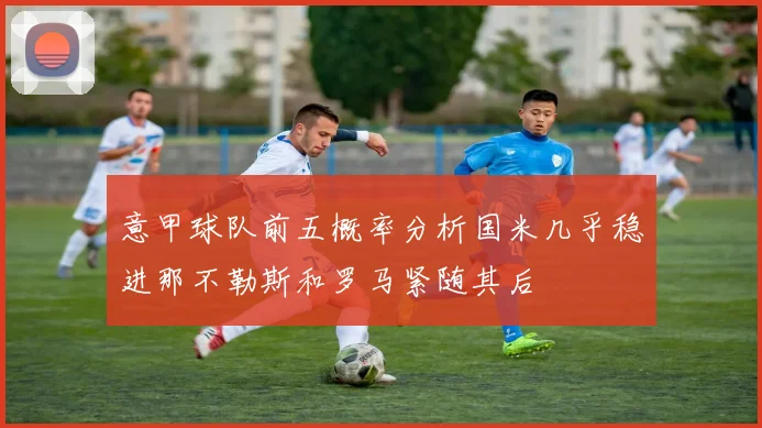 意甲球队前五概率分析国米几乎稳进那不勒斯和罗马紧随其后