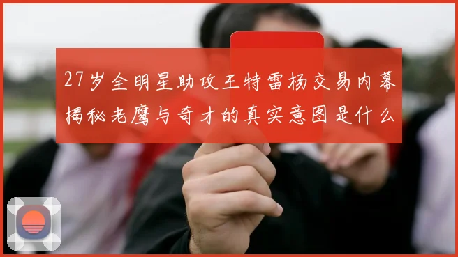 27岁全明星助攻王特雷杨交易内幕揭秘老鹰与奇才的真实意图是什么