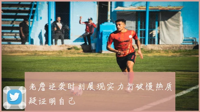 老詹逆袭时刻展现实力打破慢热质疑证明自己