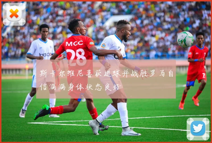 斯卡尔维尼喜获进球并战胜罗马自信满满身体状态良好