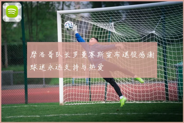 摩洛哥队长罗曼赛斯宣布退役感谢球迷永远支持与热爱