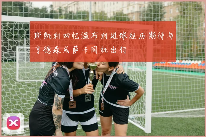 斯凯利回忆温布利进球经历期待与亨德森或萨卡同机出行