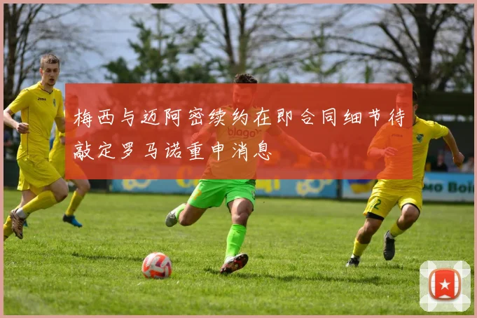 梅西与迈阿密续约在即合同细节待敲定罗马诺重申消息