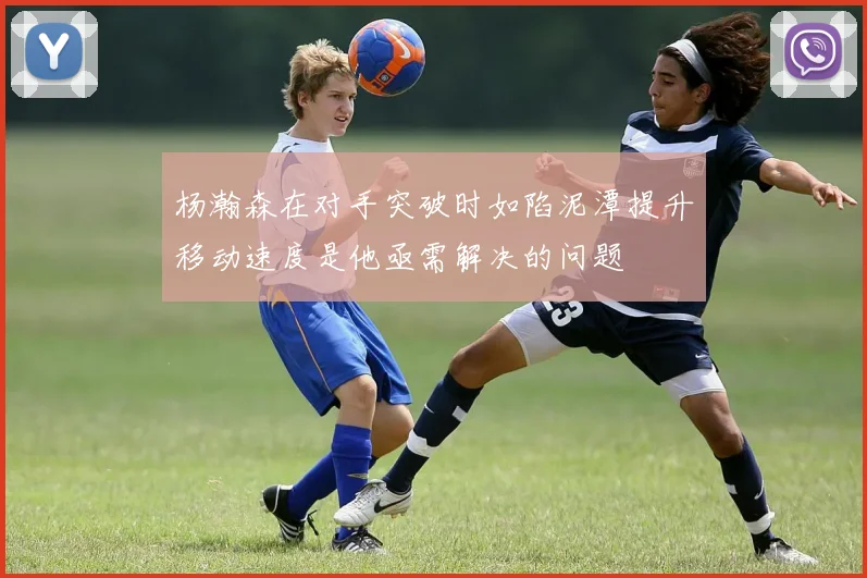 杨瀚森在对手突破时如陷泥潭提升移动速度是他亟需解决的问题