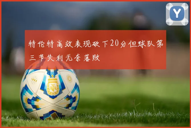 特伦特高效表现砍下20分但球队第三节失利无奈落败