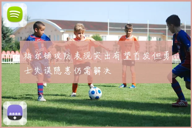 梅尔顿攻防表现突出有望首发但勇士失误隐患仍需解决