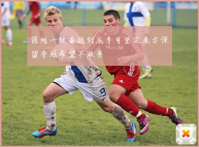 团结一致奋战到底李可坚定表示保留夺冠希望不放弃