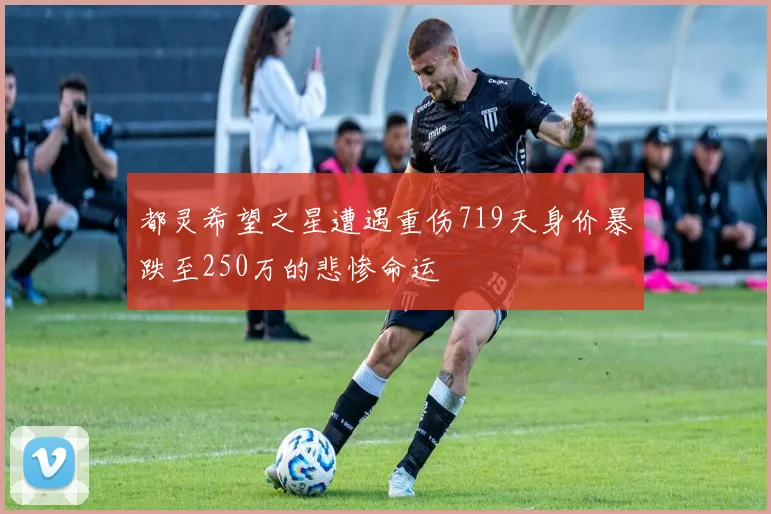都灵希望之星遭遇重伤719天身价暴跌至250万的悲惨命运