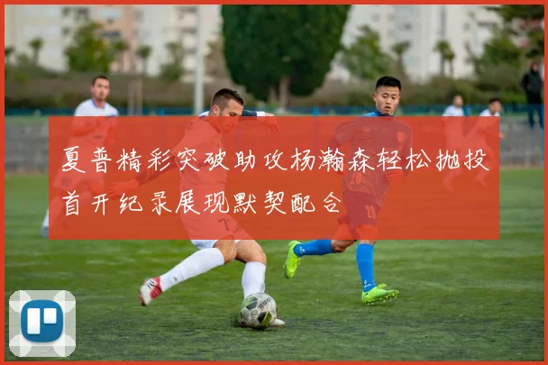 夏普精彩突破助攻杨瀚森轻松抛投首开纪录展现默契配合