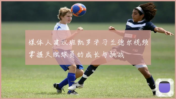 媒体人建议班凯罗学习兰德尔视频掌握天赋球员的成长与挑战