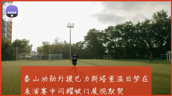 泰山功勋外援巴力斯塔重温旧梦在表演赛中闪耀破门展现默契