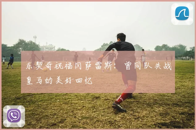 东契奇祝福冈萨雷斯：曾同队共战皇马的美好回忆