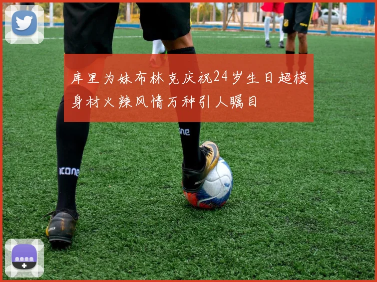 库里为妹布林克庆祝24岁生日超模身材火辣风情万种引人瞩目