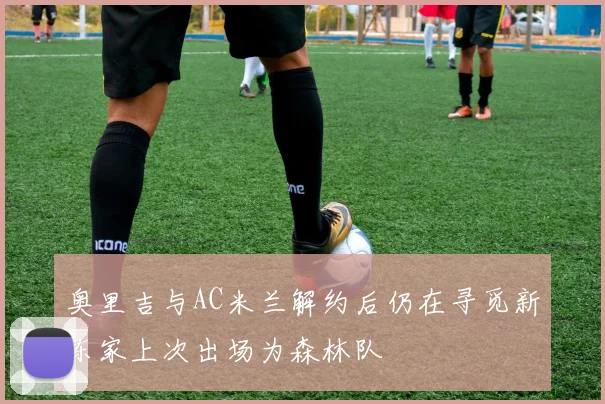 奥里吉与AC米兰解约后仍在寻觅新东家上次出场为森林队