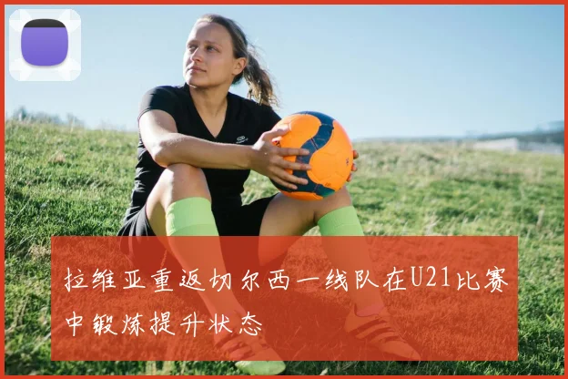 拉维亚重返切尔西一线队在U21比赛中锻炼提升状态