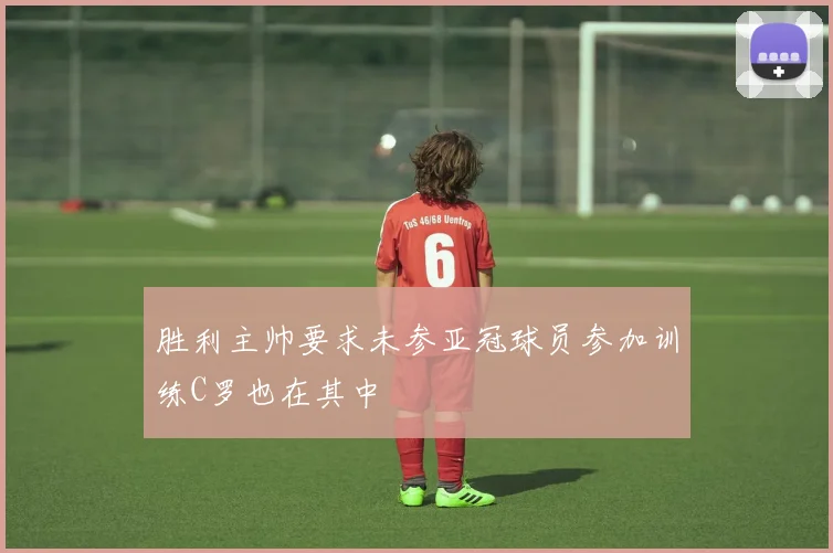 胜利主帅要求未参亚冠球员参加训练C罗也在其中