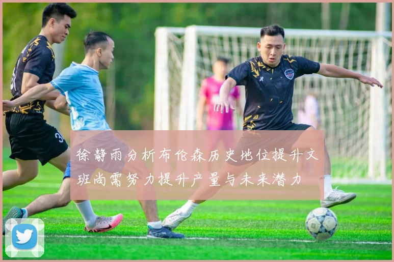 徐静雨分析布伦森历史地位提升文班尚需努力提升产量与未来潜力