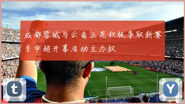 成都蓉城与云南玉昆积极争取新赛季中超开幕活动主办权