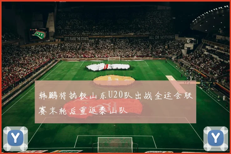 韩鹏将执教山东U20队出战全运会联赛末轮后重返泰山队