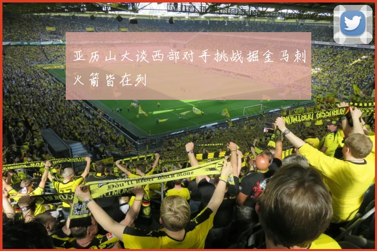 亚历山大谈西部对手挑战掘金马刺火箭皆在列