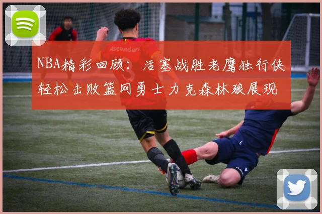 NBA精彩回顾：活塞战胜老鹰独行侠轻松击败篮网勇士力克森林狼展现强劲实力